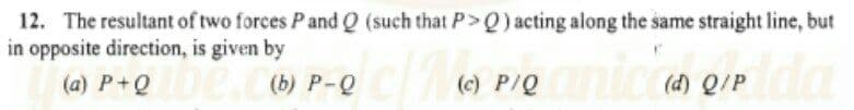 12. The resultant of two forces P and Q (such that P> Q) acting along the same straight line, but
in opposite direction, is given by
(a) P+QDe.Cb) P-Q
UC ) Q/P
plda
(c) P/Q
