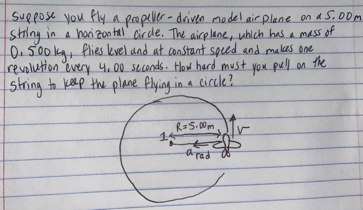 Suppose you fly a propeller-driven model air Plane on a 5.00m
String in a horizontal circle. The airplane, which has a mass of
0.500 kg, flies level and at constant speed and makes one
revolution every 4.00 seconds. How hard must
string to keep the plane flying in a circle?
you pull on the
R=5.00m
a rad
15
