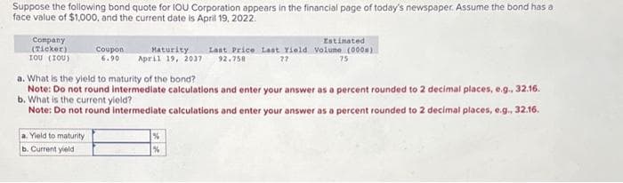 Suppose the following bond quote for IOU Corporation appears in the financial page of today's newspaper. Assume the bond has a
face value of $1,000, and the current date is April 19, 2022.
Company
(Ticker)
του (του)
Coupon Maturity
6.90 April 19, 2037
a. Yield to maturity
b. Current yield
a. What is the yield to maturity of the bond?
Note: Do not round intermediate calculations and enter your answer as a percent rounded to 2 decimal places, e.g., 32.16.
b. What is the current yield?
Note: Do not round intermediate calculations and enter your answer as a percent rounded to 2 decimal places, e.g., 32.16.
Estimated
Last Price Last Yield Volume (000)
92.750
77
75
%
%