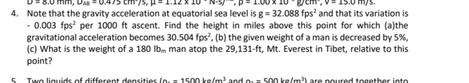 mm, DAB
cm/S,
g/cm
4. Note that the gravity acceleration at equatorial sea level is g = 32.088 fps? and that its variation is
- 0.003 fps? per 1000 ft ascent. Find the height in miles above this point for which (a)the
gravitational acceleration becomes 30.504 fps?, (b) the given weight of a man is decreased by 5%,
(c) What is the weight of a 180 lbm man atop the 29,131-ft, Mt. Everest in Tibet, relative to this
point?
Two liguids of different densities (o: = 1500 kg/m3 and oa = 500 kg/m3) are poured together into
