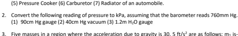 (5) Pressure Cooker (6) Carburetor (7) Radiator of an automobile.
2. Convert the following reading of pressure to kPa, assuming that the barometer reads 760mm Hg.
(1) 90cm Hg gauge (2) 40cm Hg vacuum (3) 1.2m H20 gauge
3. Five masses in a region where the acceleration due to gravity is 30, 5 ft/s are as follows: m, is-
