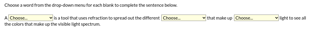 Choose a word from the drop-down menu for each blank to complete the sentence below.
A Choose...
is a tool that uses refraction to spread out the different Choose...
the colors that make up the visible light spectrum.
that make up Choose...
light to see all