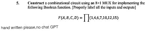 5.
Construct a combinational circuit using an 8x1 MUX for implementing the
following Boolean function. [Properly label all the inputs and outputs]
F(A,B,C,D)=(1,4,6,7,10,12,15)
hand written please,no chat GPT