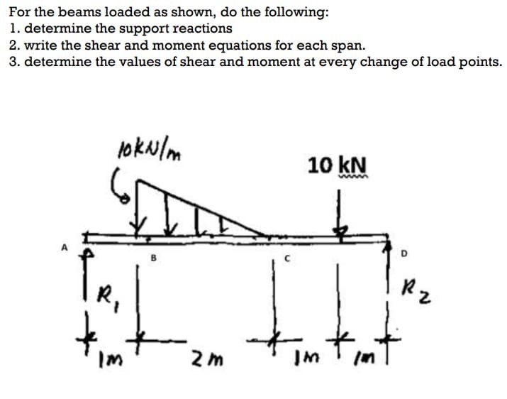 For the beams loaded as shown, do the following:
1. determine the support reactions
2. write the shear and moment equations for each span.
3. determine the values of shear and moment at every change of load points.
10 kN
D.
R,
Rz
tut
IM
wi
Im
2 m
