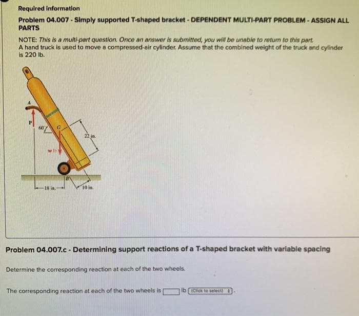 Required Information
Problem 04.007 - Simply supported T-shaped bracket - DEPENDENT MULTI-PART PROBLEM - ASSIGN ALL
PARTS
NOTE: This is a multi-part question. Once an answer is submitted, you will be unable to return to this part.
A hand truck is used to move a compressed-air cylinder. Assume that the combined weight of the truck and cylinder
is 220 lb.
22 in.
w Ih
18 in.
10 in.
Problem 04.007.c - Determining support reactions of a T-shaped bracket with variable spacing
Determine the corresponding reaction at each of the two wheels.
The corresponding reaction at each of the two wheels is
Ib ICick to select)
