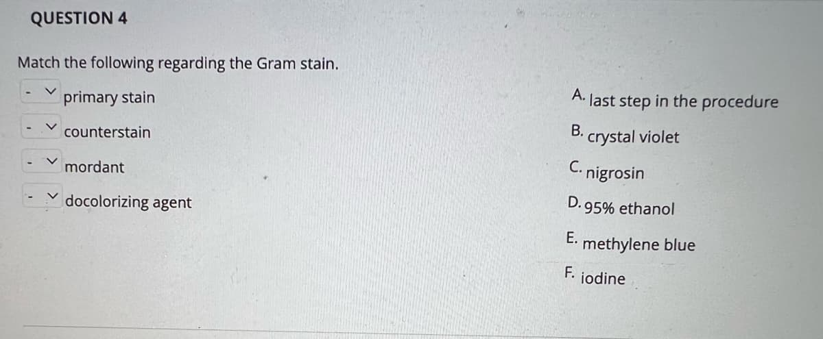 QUESTION 4
Match the following regarding the Gram stain.
A.
last step in the procedure
primary stain
В.
crystal violet
counterstain
C. nigrosin
mordant
D. 95% ethanol
docolorizing agent
E. methylene blue
F. jodine
