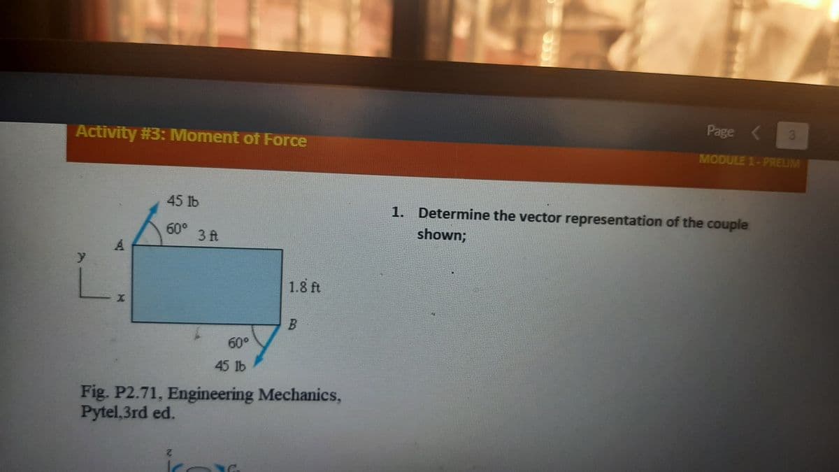 Page
3
Activity #3: Moment of Force
MODULE 1-PRELIM
45 lb
1. Determine the vector representation of the couple
60° 3 ft
shown;
A.
1.8 ft
B.
60°
45 lb
Fig. P2.71, Engineering Mechanics,
Pytel,3rd ed.
