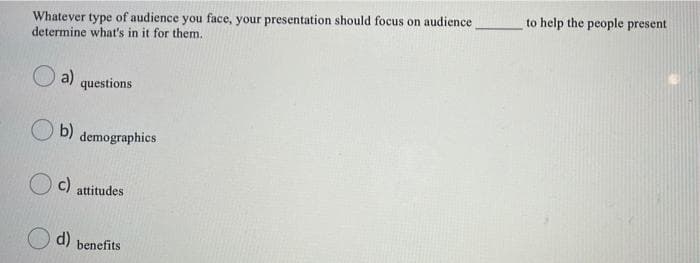 to help the people present
Whatever type of audience you face, your presentation should focus on audience
determine what's in it for them.
O a)
questions
b)
demographics
c) attitudes
d)
benefits
