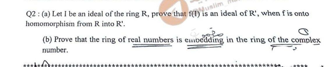 Muslim
Q2: (a) Let I be an ideal of the ring R, prove that f(I) is an ideal of R', when f is onto
homomorphism from R into R'.
(b) Prove that the ring of real numbers is embedding in the ring of the complex
number.
****