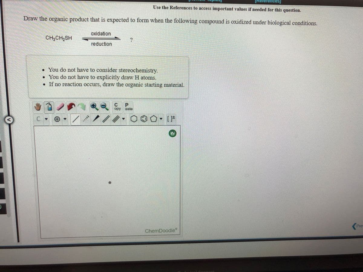 ences]
Use the References to access important values if needed for this question.
Draw the organic product that is expected to form when the following compound is oxidized under biological conditions.
oxidation
CH,CH,SH
reduction
• You do not have to consider stereochemistry.
• You do not have to explicitly draw H atoms.
• If no reaction occurs, draw the organic starting material.
C.
opy
aate
Pre
ChemDoodle"
