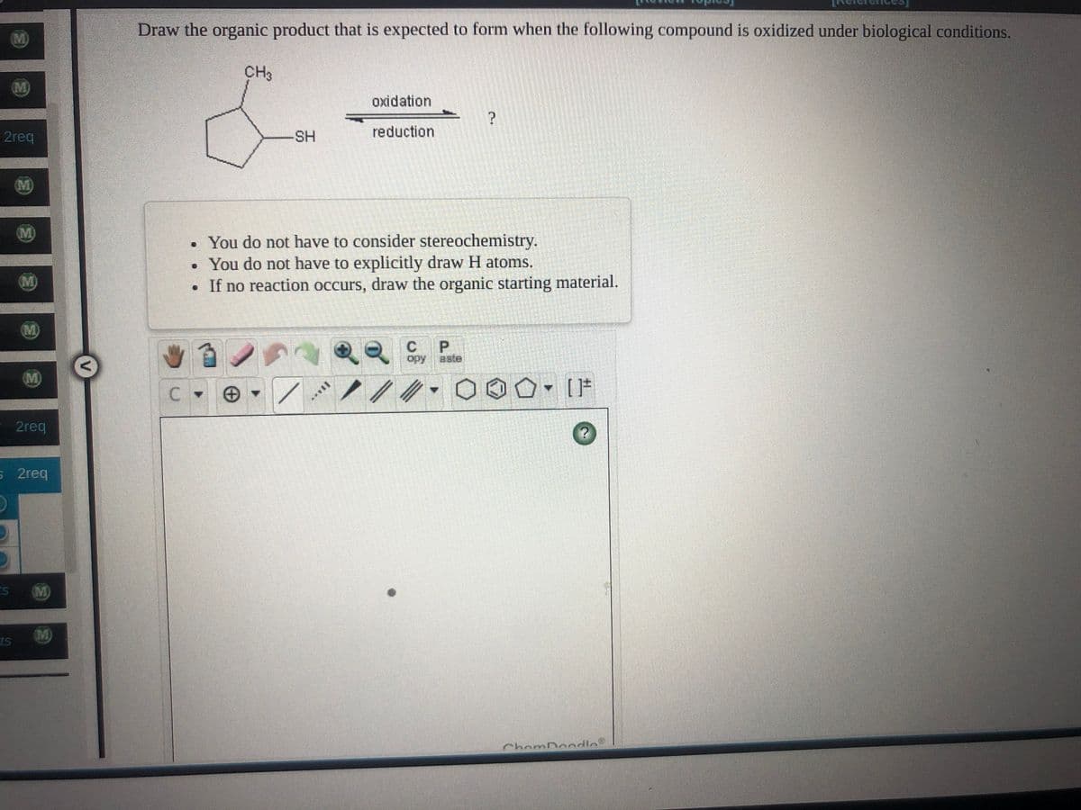 Draw the organic product that is expected to form when the following compound is oxidized under biological conditions.
(M)
CH3
M
oxidation
2req
SH
reduction
M
M)
• You do not have to consider stereochemistry.
You do not have to explicitly draw H atoms.
• If no reaction occurs, draw the organic starting material.
(M)
C.
P.
aste
opy
M)
= 2req
s 2req
M)
M)
ts
ChomDondlo
