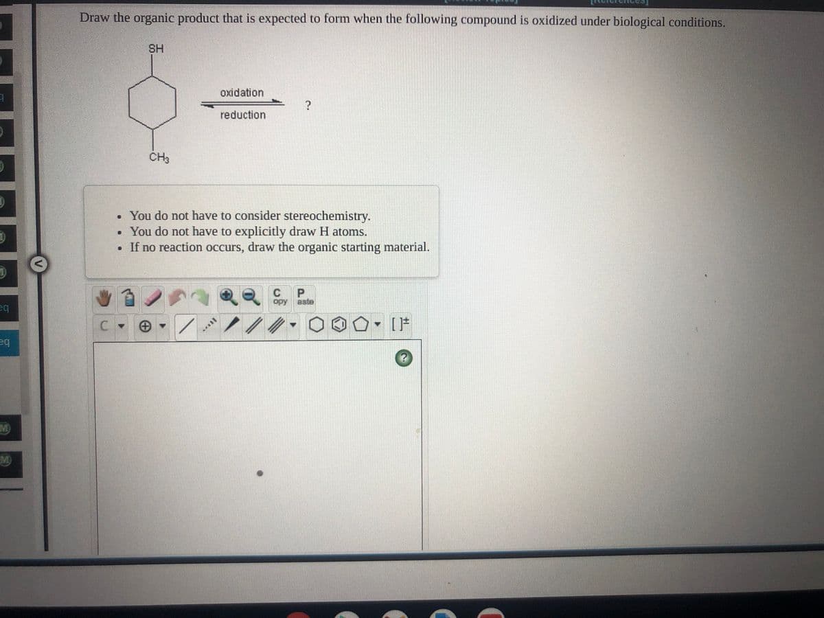 Draw the organic product that is expected to form when the following compound is oxidized under biological conditions.
SH
oxidation
reduction
CH3
. You do not have to consider stereochemistry.
• You do not have to explicitly draw H atoms.
• If no reaction occurs, draw the organic starting material.
C.
aste
ba
M)
M)
