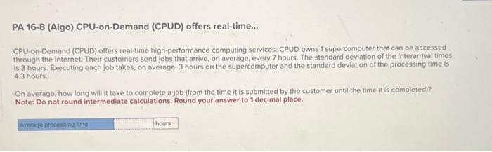 PA 16-8 (Algo) CPU-on-Demand (CPUD) offers real-time....
CPU-on-Demand (CPUD) offers real-time high-performance computing services. CPUD owns 1 supercomputer that can be accessed
through the Internet. Their customers send jobs that arrive, on average, every 7 hours. The standard deviation of the interarrival times
is 3 hours, Executing each job takes, on average, 3 hours on the supercomputer and the standard deviation of the processing time is
4.3 hours.
On average, how long will it take to complete a job (from the time it is submitted by the customer until the time it is completed)?
Note: Do not round intermediate calculations. Round your answer to 1 decimal place.
Average processing time
hours