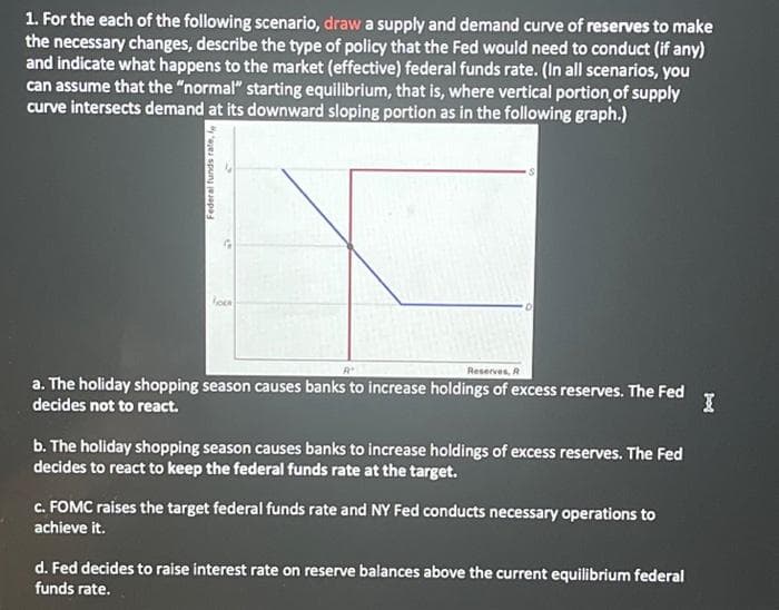 1. For the each of the following scenario, draw a supply and demand curve of reserves to make
the necessary changes, describe the type of policy that the Fed would need to conduct (if any)
and indicate what happens to the market (effective) federal funds rate. (In all scenarios, you
can assume that the "normal" starting equilibrium, that is, where vertical portion of supply
curve intersects demand at its downward sloping portion as in the following graph.)
Federal funds rate,
FOL
Rt.
Reserves, R
a. The holiday shopping season causes banks to increase holdings of excess reserves. The Fed
decides not to react.
b. The holiday shopping season causes banks to increase holdings of excess reserves. The Fed
decides to react to keep the federal funds rate at the target.
c. FOMC raises the target federal funds rate and NY Fed conducts necessary operations to
achieve it.
d. Fed decides to raise interest rate on reserve balances above the current equilibrium federal
funds rate.
pod