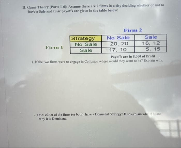 II. Game Theory (Parts 1-6): Assume there are 2 firms in a city deciding whether or not to
have a Sale and their payoffs are given in the table below:
Firm 1
Strategy
No Sale
Sale
Firm 2
No Sale
20, 20
17, 10
Sale
18, 12
5, 15
Payoffs are in $,000 of Profit
1. If the two firms were to engage in Collusion where would they want to be? Explain why.
2. Does either of the firms (or both) have a Dominant Strategy? If so explain what it is and
why it is Dominant.