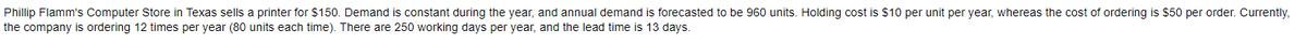 Phillip Flamm's Computer Store in Texas sells a printer for $150. Demand is constant during the year, and annual demand is forecasted to be 960 units. Holding cost is $10 per unit per year, whereas the cost of ordering is $50 per order. Currently,
the company is ordering 12 times per year (80 units each time). There are 250 working days per year, and the lead time is 13 days.