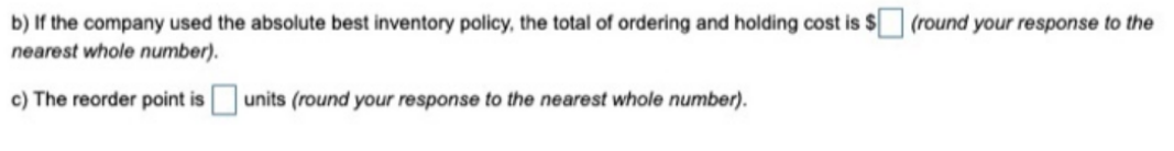 b) If the company used the absolute best inventory policy, the total of ordering and holding cost is $ (round your response to the
nearest whole number).
c) The reorder point is units (round your response to the nearest whole number).