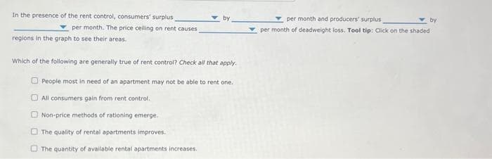 In the presence of the rent control, consumers' surplus
per month. The price ceiling on rent causes,
regions in the graph to see their areas.
by
Which of the following are generally true of rent control? Check all that apply.
People most in need of an apartment may not be able to rent one.
All consumers gain from rent control.
Non-price methods of rationing emerge.
The quality of rental apartments improves.
The quantity of available rental apartments increases.
0
per month and producers' surplus
by
per month of deadweight loss. Tool tip: Click on the shaded :