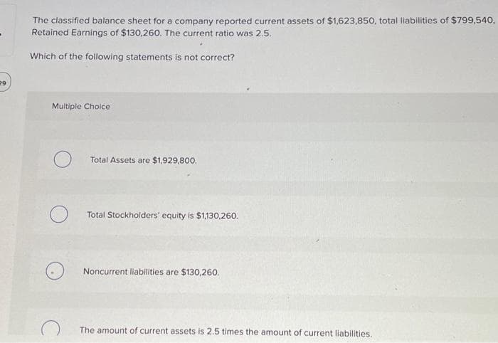 29
The classified balance sheet for a company reported current assets of $1,623,850, total liabilities of $799,540,
Retained Earnings of $130,260. The current ratio was 2.5.
Which of the following statements is not correct?
Multiple Choice
Total Assets are $1,929,800.
Total Stockholders' equity is $1,130,260.
Noncurrent liabilities are $130,260.
The amount of current assets is 2.5 times the amount of current liabilities.