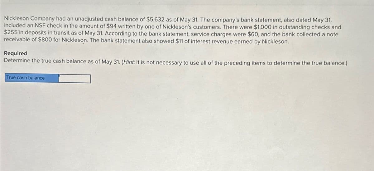 Nickleson Company had an unadjusted cash balance of $5,632 as of May 31. The company's bank statement, also dated May 31,
included an NSF check in the amount of $94 written by one of Nickleson's customers. There were $1,000 in outstanding checks and
$255 in deposits in transit as of May 31. According to the bank statement, service charges were $60, and the bank collected a note
receivable of $800 for Nickleson. The bank statement also showed $11 of interest revenue earned by Nickleson.
Required
Determine the true cash balance as of May 31. (Hint: It is not necessary to use all of the preceding items to determine the true balance.)
True cash balance