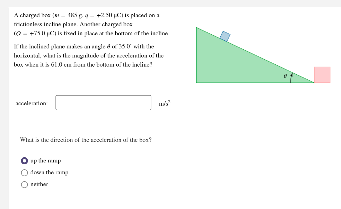 A charged box (m = 485 g, q = +2.50 µC) is placed on a
frictionless incline plane. Another charged box
(Q = +75.0 µC) is fixed in place at the bottom of the incline.
If the inclined plane makes an angle 0 of 35.0° with the
horizontal, what is the magnitude of the acceleration of the
box when it is 61.0 cm from the bottom of the incline?
acceleration:
m/s?
What is the direction of the acceleration of the box?
O up the ramp
down the ramp
O neither
