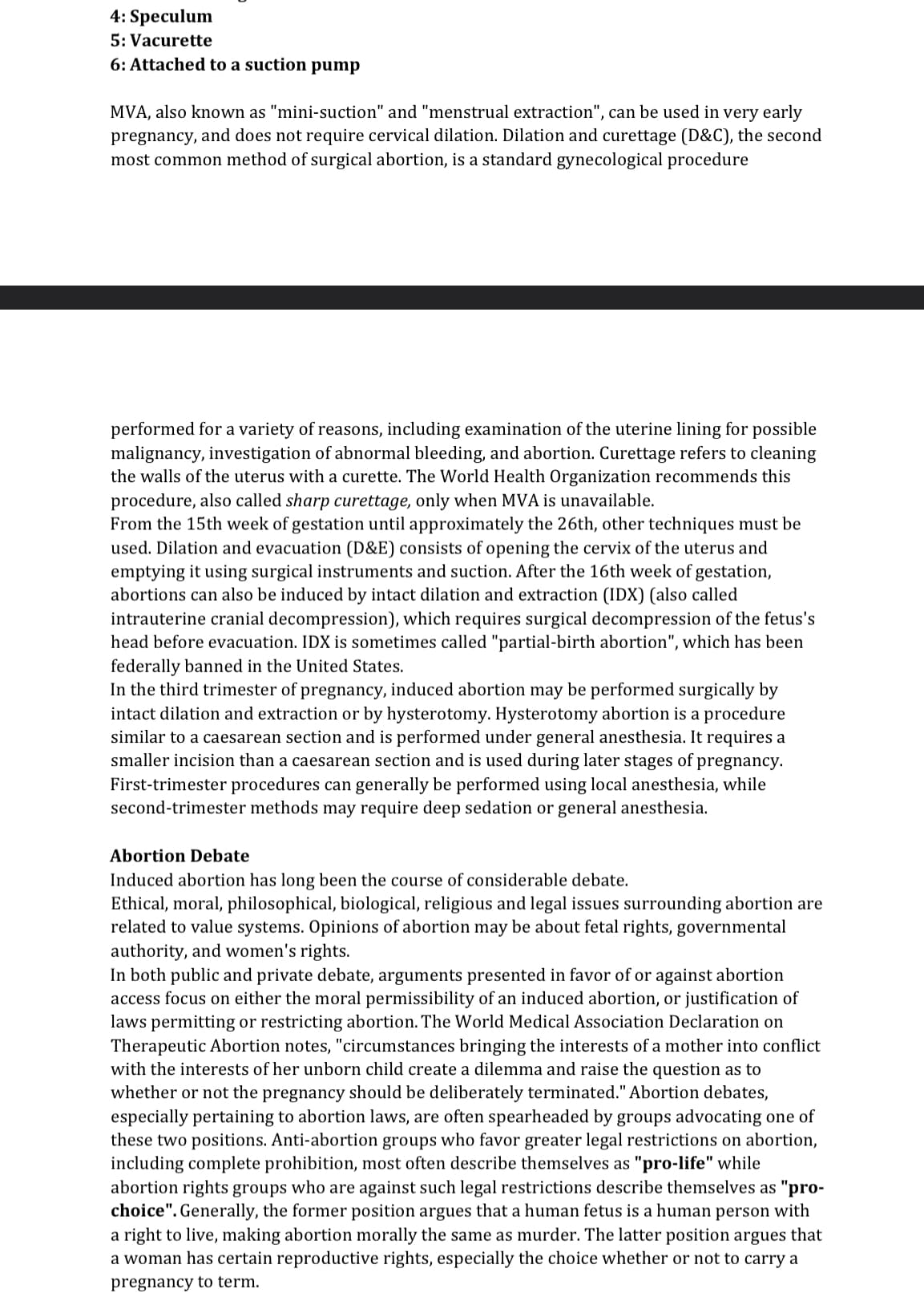 4: Speculum
5: Vacurette
6: Attached to a suction pump
MVA, also known as "mini-suction" and "menstrual extraction", can be used in very early
pregnancy, and does not require cervical dilation. Dilation and curettage (D&C), the second
most common method of surgical abortion, is a standard gynecological procedure
performed for a variety of reasons, including examination of the uterine lining for possible
malignancy, investigation of abnormal bleeding, and abortion. Curettage refers to cleaning
the walls of the uterus with a curette. The World Health Organization recommends this
procedure, also called sharp curettage, only when MVA is unavailable.
From the 15th week of gestation until approximately the 26th, other techniques must be
used. Dilation and evacuation (D&E) consists of opening the cervix of the uterus and
emptying it using surgical instruments and suction. After the 16th week of gestation,
abortions can also be induced by intact dilation and extraction (IDX) (also called
intrauterine cranial decompression), which requires surgical decompression of the fetus's
head before evacuation. IDX is sometimes called "partial-birth abortion", which has been
federally banned in the United States.
In the third trimester of pregnancy, induced abortion may be performed surgically by
intact dilation and extraction or by hysterotomy. Hysterotomy abortion is a procedure
similar to a caesarean section and is performed under general anesthesia. It requires a
smaller incision than a caesarean section and is used during later stages of pregnancy.
First-trimester procedures can generally be performed using local anesthesia, while
second-trimester methods may require deep sedation or general anesthesia.
Abortion Debate
Induced abortion has long been the course of considerable debate.
Ethical, moral, philosophical, biological, religious and legal issues surrounding abortion are
related to value systems. Opinions of abortion may be about fetal rights, governmental
authority, and women's rights.
In both public and private debate, arguments presented in favor of or against abortion
access focus on either the moral permissibility of an induced abortion, or justification of
laws permitting or restricting abortion. The World Medical Association Declaration on
Therapeutic Abortion notes, "circumstances bringing the interests of a mother into conflict
with the interests of her unborn child create a dilemma and raise the question as to
whether or not the pregnancy should be deliberately terminated." Abortion debates,
especially pertaining to abortion laws, are often spearheaded by groups advocating one of
these two positions. Anti-abortion groups who favor greater legal restrictions on abortion,
including complete prohibition, most often describe themselves as "pro-life" while
abortion rights groups who are against such legal restrictions describe themselves as "pro-
choice". Generally, the former position argues that a human fetus is a human person with
a right to live, making abortion morally the same as murder. The latter position argues that
a woman has certain reproductive rights, especially the choice whether or not to carry a
pregnancy to term.