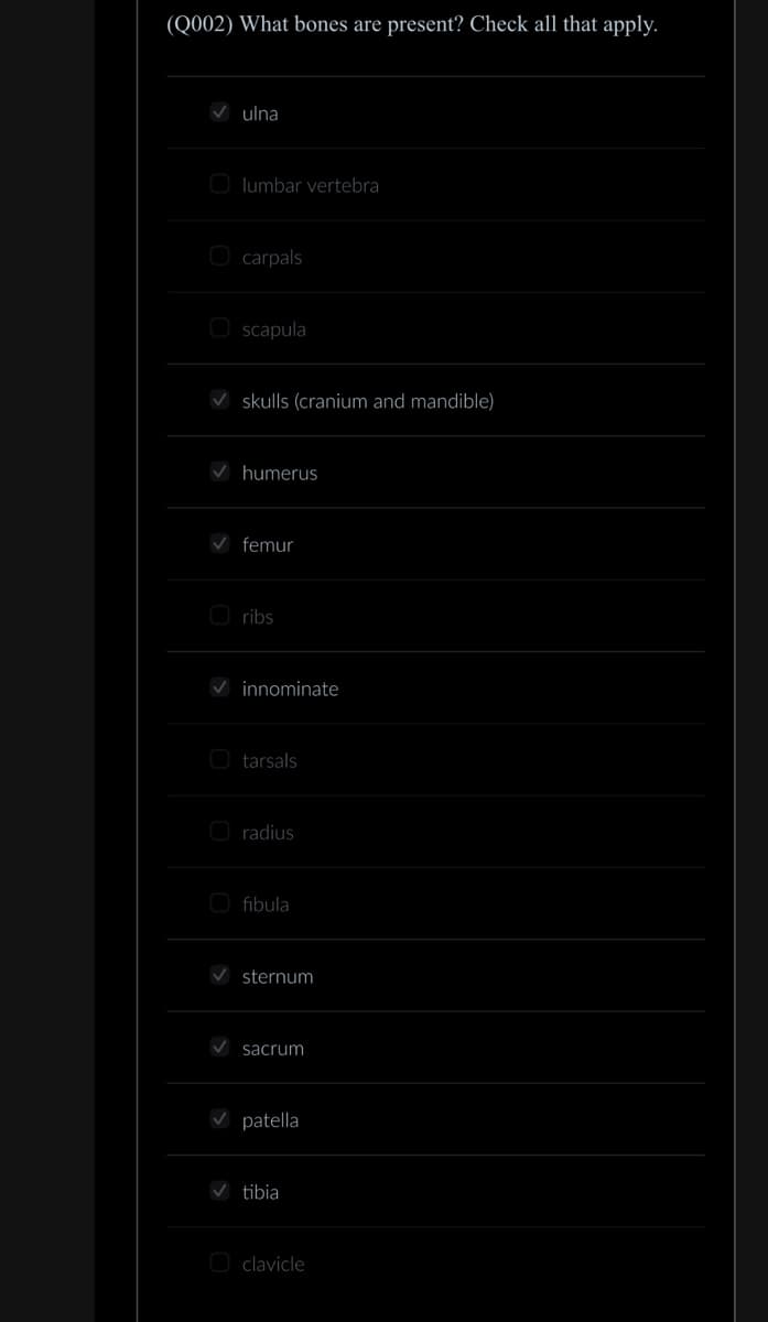 (Q002) What bones are present? Check all that apply.
ulna
Olumbar vertebra
carpals
Oscapula
skulls (cranium and mandible)
humerus
femur
Oribs
innominate
tarsals
O radius
fibula
sternum
sacrum
patella
tibia
O clavicle