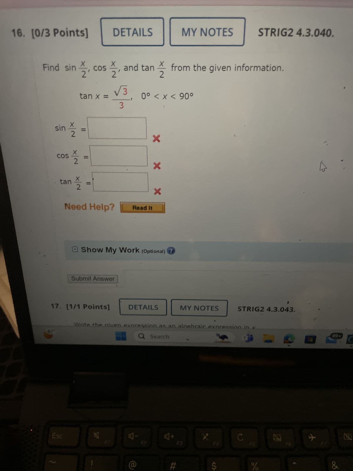 16. [0/3 Points]
DETAILS
MY NOTES
STRIG2 4.3.040.
Find sin
슬, cos슬,
COS
tan x =
2, and tan from the given information.
0° < x < 90°
sin
SIS
2
COS
X/N
2
tan
11
슬
=
3
Need Help?
x
x
Read It
X
Show My Work (Optional) ?
Submit Answer
17. [1/1 Points]
67
Esc
2
DETAILS
MY NOTES
STRIG2 4.3.043.
Write the given expression as an algebraic expression in x
Q Search
4-
10+
C
#
$
%
团
+
&