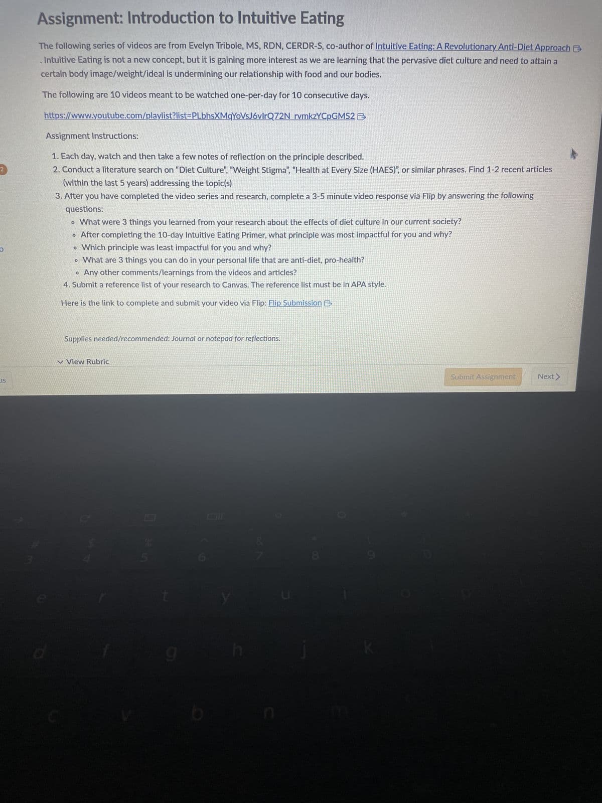 2
LIS
Assignment: Introduction to Intuitive Eating
The following series of videos are from Evelyn Tribole, MS, RDN, CERDR-S, co-author of Intuitive Eating: A Revolutionary Anti-Diet Approach
. Intuitive Eating is not a new concept, but it is gaining more interest as we are learning that the pervasive diet culture and need to attain a
certain body image/weight/ideal is undermining our relationship with food and our bodies.
The following are 10 videos meant to be watched one-per-day for 10 consecutive days.
https://www.youtube.com/playlist?list=PLbhsXMqYoVsJ6vlrQ72N
rvmkzYCpGMS2
Assignment Instructions:
1. Each day, watch and then take a few notes of reflection on the principle described.
2. Conduct a literature search on "Diet Culture", "Weight Stigma", "Health at Every Size (HAES)", or similar phrases. Find 1-2 recent articles
(within the last 5 years) addressing the topic(s)
3. After you have completed the video series and research, complete a 3-5 minute video response via Flip by answering the following
questions:
• What were 3 things you learned from your research about the effects of diet culture in our current society?
• After completing the 10-day Intuitive Eating Primer, what principle was most impactful for you and why?
Which principle was least impactful for you and why?
• What are 3 things you can do in your personal life that are anti-diet, pro-health?
Any other comments/learnings from the videos and articles?
4. Submit a reference list of your research to Canvas. The reference list must be in APA style.
Here is the link to complete and submit your video via Flip: Flip Submission E
O
Supplies needed/recommended: Journal or notepad for reflections.
View Rubric
□ of in
b
Oll
Submit Assignment
Next >