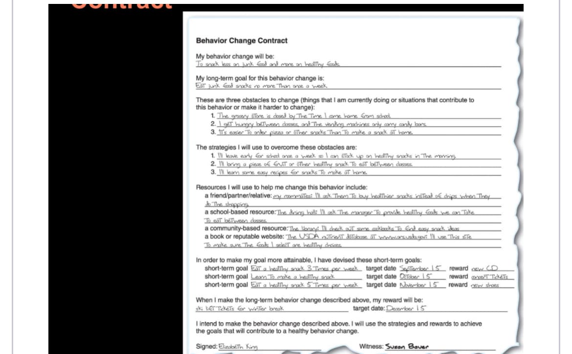 Behavior Change Contract
My behavior change will be:
To snack less on junk food and more on healthy foods.
My long-term goal for this behavior change is:
Eat junk Good snacks no more Than once a week.
These are three obstacles to change (things that I am currently doing or situations that contribute to
this behavior or make it harder to change):
1. The grocery store is closed by The Time I come home from school
2. I get hungry between classes, and The vending machines only carry candy bars
3. It's easer To order pizza or other snacks Than To make a snack at home.
The strategies I will use to overcome these obstacles are:
1. I'll leave early for school once a week so I can stock up on healthy snacks in The morning.
2. I'll bring a piece of ENIT or other healthy snack To eat between classes.
3. I'll leam some easy recipes for snacks To make at home.
Resources I will use to help me change this behavior include:
a friend/partner/relative: my roommates: I'll ask Them To buy healthier snacks instead of chips when They
do The shopping
a school-based resource: The dring hall: I'll ask The manager To provide healthy foods we can Take
To eat between classes.
a community-based resource. The library: I'll check out some cookbooks. To find easy snack ideas.
a book or reputable website: The USDA utrent doTabase of www.ars.usda.gov: I'll use. This site
To make sure. The foods I select are healthy choices.
In order to make my goal more attainable, I have devised these short-term goals:
short-term goal Eat a healthy snack 3 Times per week
short-term goal Leam To make a healthy snack
short-term goal Eat a healthy snack 5 Times per week
target date September 15
target date October 15
target date November 15
When I make the long-term behavior change described above, my reward will be:
ski lift Tickets for winter break
target date: December 15
reward new CD
reward cert Tickets
reward new shoes
I intend to make the behavior change described above. I will use the strategies and rewards to achieve
the goals that will contribute to a healthy behavior change.
Signed: Elizabeth King
Witness: Susan Bauer