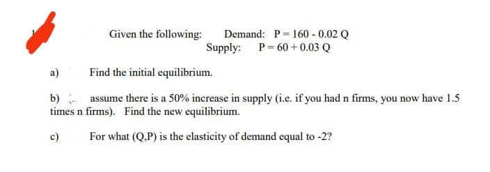 Given the following:
Demand: P = 160 - 0.02 Q
Supply: P= 60 + 0.03 Q
a)
Find the initial equilibrium.
b) assume there is a 50% increase in supply (i.e. if you had n firms, you now have 1.5
times n firms). Find the new equilibrium.
c)
For what (Q.P) is the elasticity of demand equal to -2?
