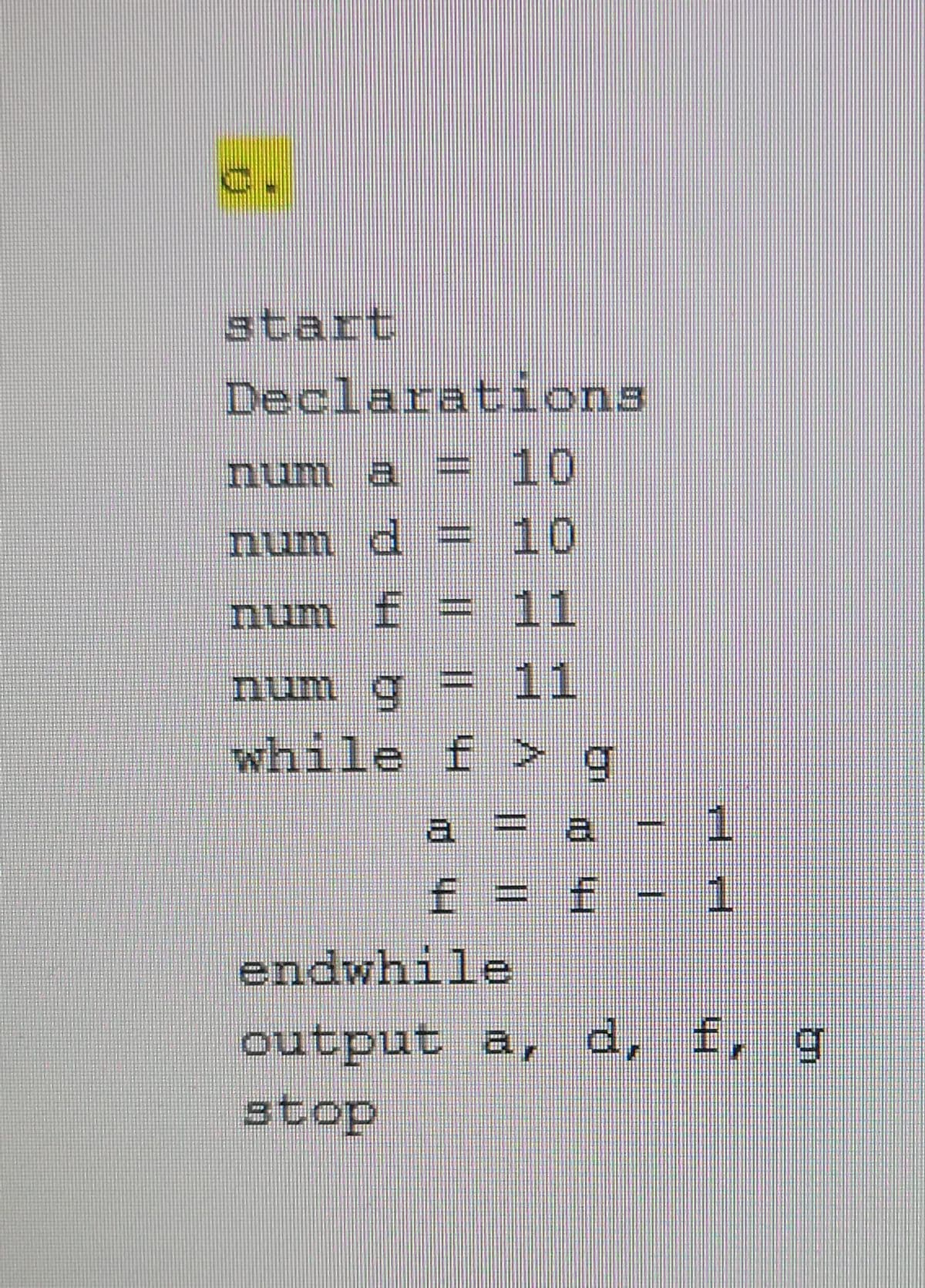 start
Declarations
num a = 10
num d
= 10
num f = 11
num g =
%3D
11
while f > q
a = a
f= f
1.
endwhile
output a, d, f, g
stop
Hh |||| ||||
