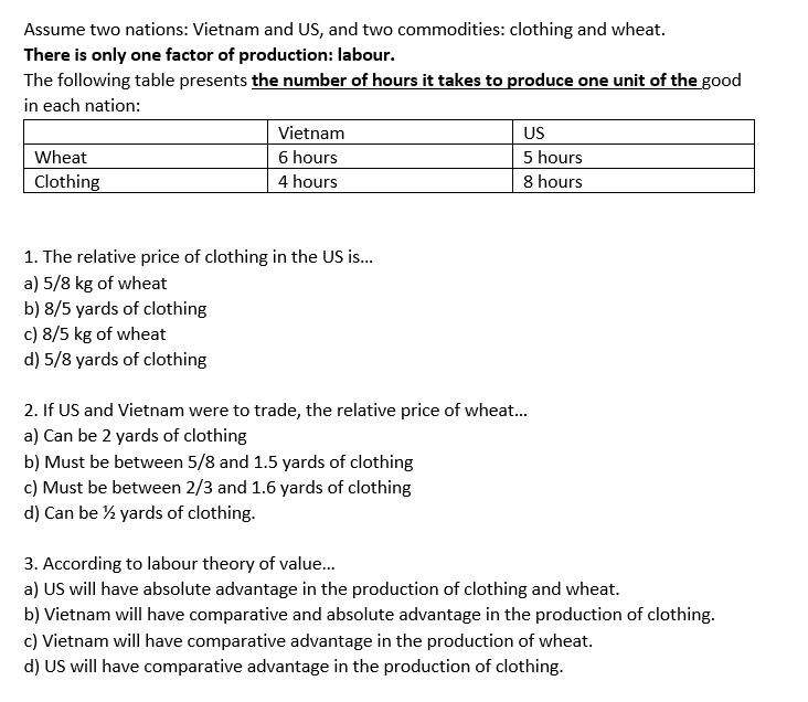 Assume two nations: Vietnam and US, and two commodities: clothing and wheat.
There is only one factor of production: labour.
The following table presents the number of hours it takes to produce one unit of the good
in each nation:
US
Vietnam
6 hours
Wheat
5 hours
Clothing
4 hours
8 hours
1. The relative price of clothing in the US is...
a) 5/8 kg of wheat
b) 8/5 yards of clothing
c) 8/5 kg of wheat
d) 5/8 yards of clothing
2. If US and Vietnam were to trade, the relative price of wheat...
a) Can be 2 yards of clothing
b) Must be between 5/8 and 1.5 yards of clothing
c) Must be between 2/3 and 1.6 yards of clothing
d) Can be ½ yards of clothing.
3. According to labour theory of value...
a) US will have absolute advantage in the production of clothing and wheat.
b) Vietnam will have comparative and absolute advantage in the production of clothing.
c) Vietnam will have comparative advantage in the production of wheat.
d) US will have comparative advantage in the production of clothing.