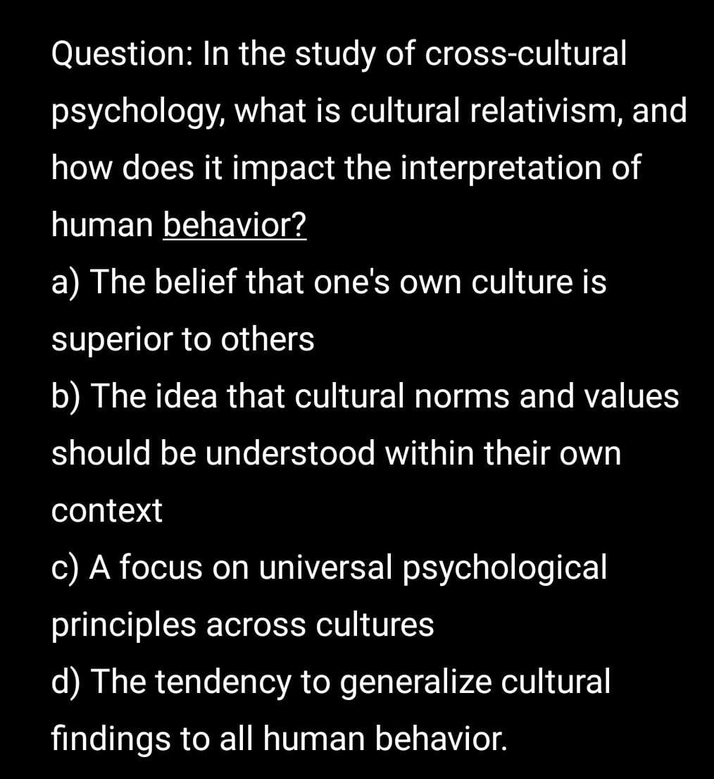 Question: In the study of cross-cultural
psychology, what is cultural relativism, and
how does it impact the interpretation of
human behavior?
a) The belief that one's own culture is
superior to others
b) The idea that cultural norms and values
should be understood within their own
context
c) A focus on universal psychological
principles across cultures
d) The tendency to generalize cultural
findings to all human behavior.
