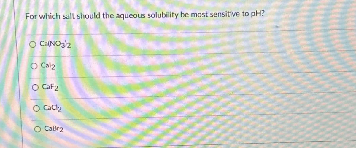 For which salt should the aqueous solubility be most sensitive to pH?
O Ca(NO3)2
O Cal2
O CaF2
CaCl2
CaBr2