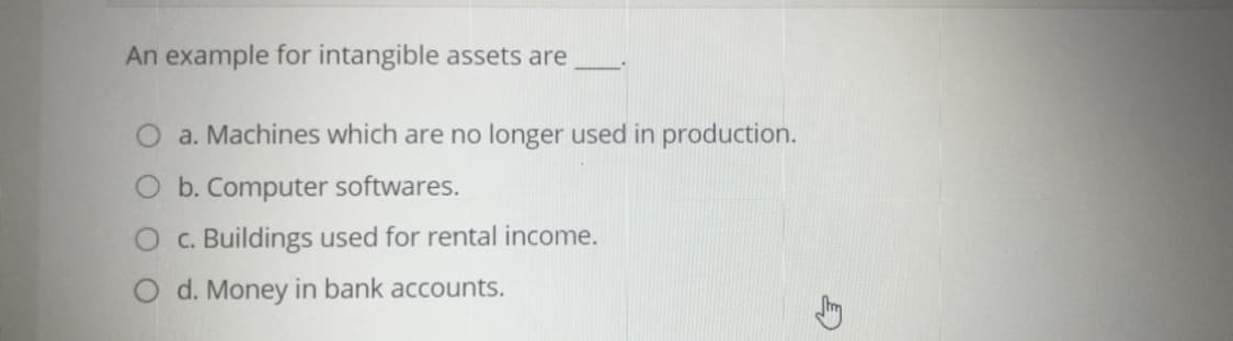 An example for intangible assets are
O a. Machines which are no longer used in production.
O b. Computer softwares.
O c. Buildings used for rental income.
O d. Money in bank accounts.
