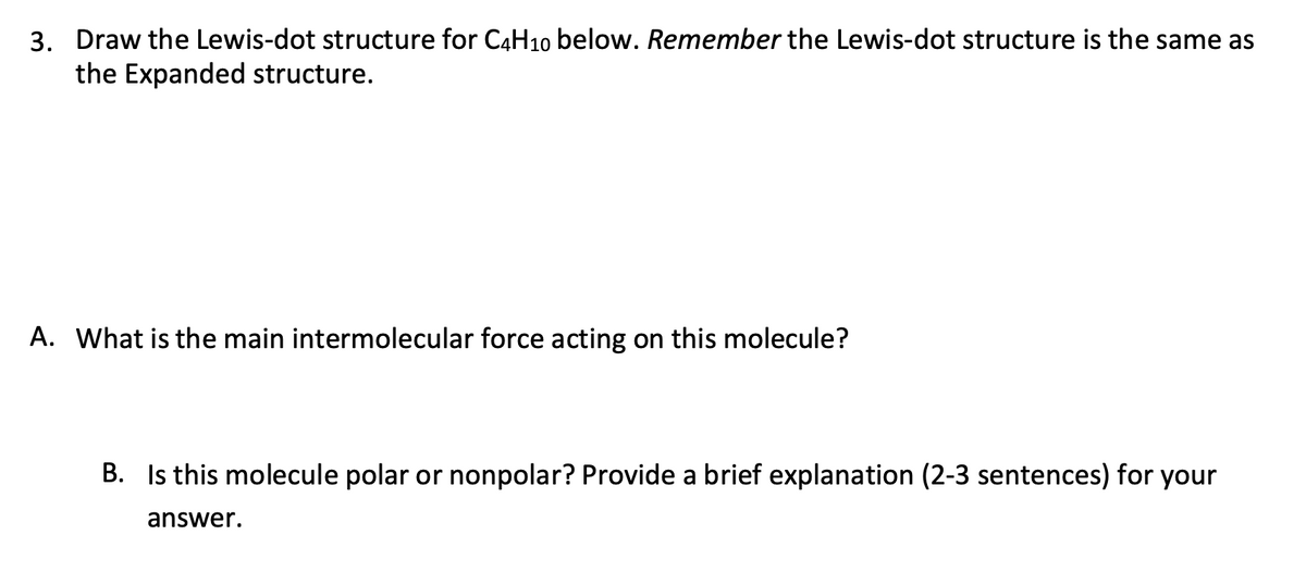 3. Draw the Lewis-dot structure for C4H10 below. Remember the Lewis-dot structure is the same as
the Expanded structure.
A. What is the main intermolecular force acting on this molecule?
B. Is this molecule polar or nonpolar? Provide a brief explanation (2-3 sentences) for your
answer.
