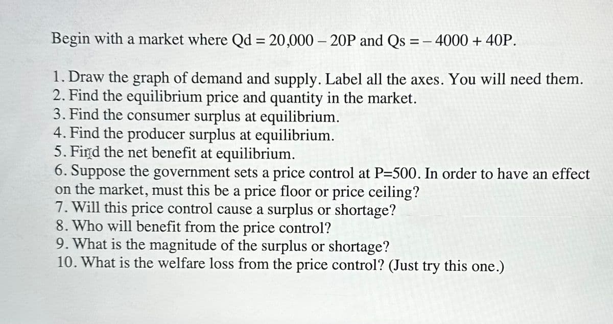 Begin with a market where Qd = 20,000-20P and Qs = 4000 + 40P.
1. Draw the graph of demand and supply. Label all the axes. You will need them.
2. Find the equilibrium price and quantity in the market.
3. Find the consumer surplus at equilibrium.
4. Find the producer surplus at equilibrium.
5. Find the net benefit at equilibrium.
6. Suppose the government sets a price control at P=500. In order to have an effect
on the market, must this be a price floor or price ceiling?
7. Will this price control cause a surplus or shortage?
8. Who will benefit from the price control?
9. What is the magnitude of the surplus or shortage?
10. What is the welfare loss from the price control? (Just try this one.)