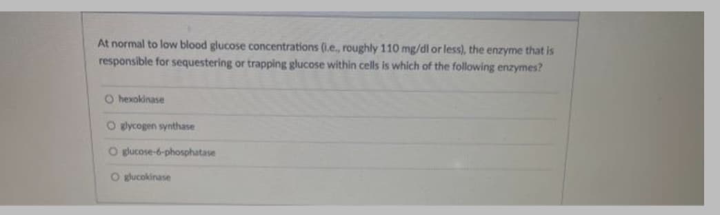 At normal to low blood glucose concentrations (1.e., roughly 110 mg/dl or less), the enzyme that is
responsible for sequestering or trapping glucose within cells is which of the following enzymes?
O hexokinase
O glycogen synthase
O glucose-6-phosphatase
O glucokinase
