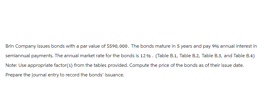 Brin Company issues bonds with a par value of $590,000. The bonds mature in 5 years and pay 9% annual interest in
semiannual payments. The annual market rate for the bonds is 12%. (Table B.1, Table B.2, Table B.3, and Table B.4)
Note: Use appropriate factor(s) from the tables provided. Compute the price of the bonds as of their issue date.
Prepare the journal entry to record the bonds' issuance.