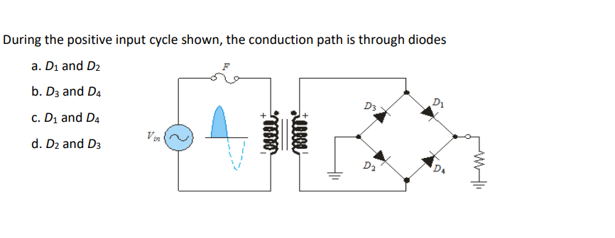During the positive input cycle shown, the conduction path is through diodes
a. Di and D2
b. Dz and D4
D1
D3
c. D1 and D4
Vin
d. D2 and D3
D2
D4
