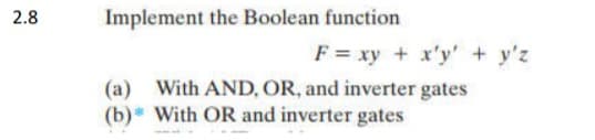 2.8
Implement the Boolean function
F = xy + x'y' + y'z
(a) With AND, OR, and inverter gates
(b) With OR and inverter gates

