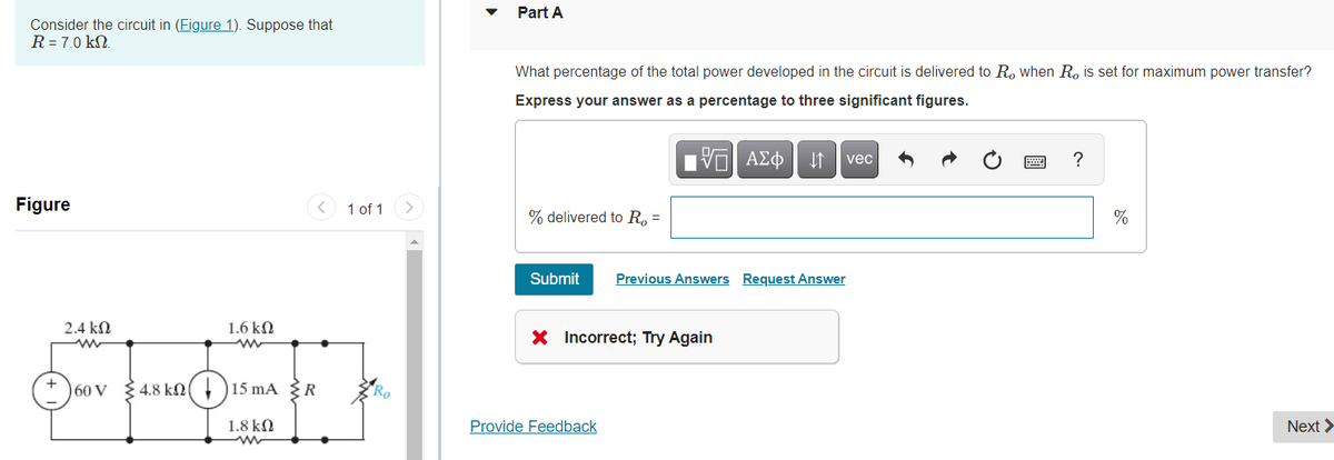 Part A
Consider the circuit in (Figure 1). Suppose that
R = 7.0 kN.
What percentage of the total power developed in the circuit is delivered to R, when R, is set for maximum power transfer?
Express your answer as a percentage to three significant figures.
Hν ΑΣφ
?
vec
Figure
1 of 1
% delivered to R, =
%
Submit
Previous Answers Request Answer
2.4 kN
1.6 kN
X Incorrect; Try Again
)60 V
4.8 kn( + )15 mA {R
1.8 kN
Provide Feedback
Next >
