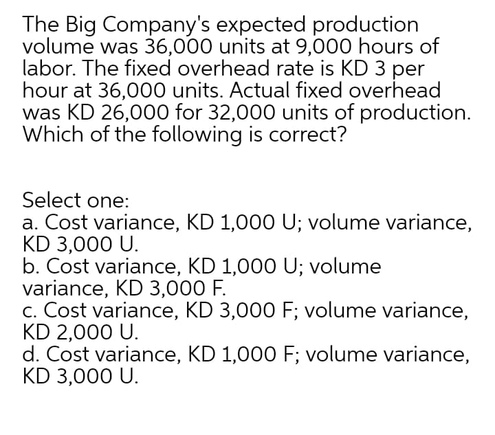 The Big Company's expected production
volume was 36,000 units at 9,000 hours of
labor. The fixed overhead rate is KD 3 per
hour at 36,000 units. Actual fixed overhead
was KD 26,000 for 32,000 units of production.
Which of the following is correct?
Select one:
a. Cost variance, KD 1,000 U; volume variance,
KD 3,000 U.
b. Cost variance, KD 1,000 U; volume
variance, KD 3,000 F.
c. Cost variance, KD 3,000 F; volume variance,
KD 2,000 U.
d. Cost variance, KD 1,000 F; volume variance,
KD 3,000 U.
