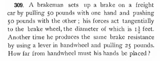 309. A brakeman sets up a brake on a freight
car by pulling 50 pounds with one hand and pushing
50 pounds with the other; his forces act tangentially
to the brake wheel, the diameter of which is I feet.
Another time he produces the same brake resistance
by using a lever in handwheel and pulling 25 pounds.
How far from handwheel must his hands be placed?

