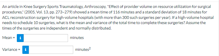 An article in Knee Surgery Sports Traumatology, Arthroscopy, "Effect of provider volume on resource utilization for surgical
procedures," (2005, Vol. 13, pp. 273-279) showed a mean time of 116 minutes and a standard deviation of 18 minutes for
ACL reconstruction surgery for high-volume hospitals (with more than 300 such surgeries per year). If a high-volume hospital
needs to schedule 10 surgeries, what is the mean and variance of the total time to complete these surgeries? Assume the
times of the surgeries are independent and normally distributed.
Mean = i
Variance = i
minutes
minutes²