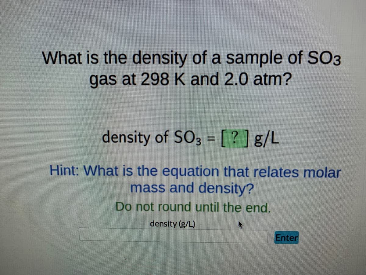 What is the density of a sample of SO3
gas at 298 K and 2.0 atm?
density of SO3 = [?] g/L
Hint: What is the equation that relates molar
mass and density?
Do not round until the end.
density (g/L)
Enter