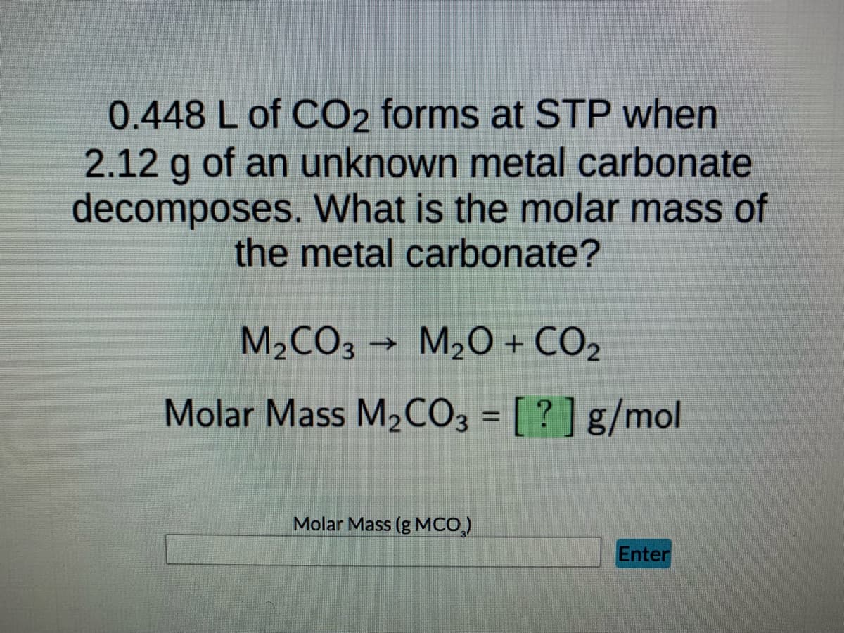 0.448 L of CO2 forms at STP when
2.12 g of an unknown metal carbonate
decomposes. What is the molar mass of
the metal carbonate?
M₂CO3 → M₂O + CO2
Molar Mass M₂CO3 = [?] g/mol
Molar Mass (g MCO₂)
Enter