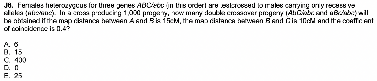 J6. Females heterozygous for three genes ABC/abc (in this order) are testcrossed to males carrying only recessive
alleles (abc/abc). In a cross producing 1,000 progeny, how many double crossover progeny (AbC/abc and aBc/abc) will
be obtained if the map distance between A and B is 15cM, the map distance between B and C is 10cM and the coefficient
of coincidence is 0.4?
A. 6
B. 15
C. 400
D. 0
E. 25