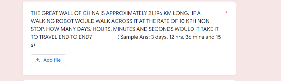 THE GREAT WALL OF CHINA IS APPROXIMATELY 21,196 KM LONG. IF A
WALKING ROBOT WOULD WALK ACROSS IT AT THE RATE OF 10 KPH NON
STOP, HOW MANY DAYS, HOURS, MINUTES AND SECONDS WOULD IT TAKE IT
TO TRAVEL END TO END?
( Sample Ans: 3 days, 12 hrs, 36 mins and 15
s)
1 Add file
